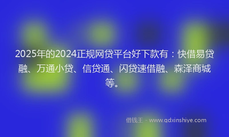 2025年的2024正规网贷平台好下款有：快借易贷融、万通小贷、信贷通、闪贷速借融、森泽商城等。