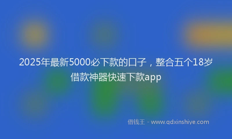 2025年最新5000必下款的口子，整合五个18岁借款神器快速下款app