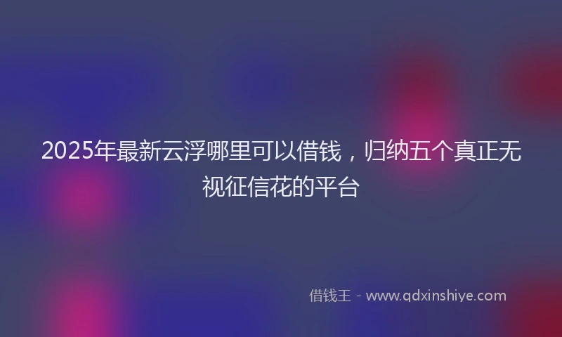 2025年最新云浮哪里可以借钱，归纳五个真正无视征信花的平台