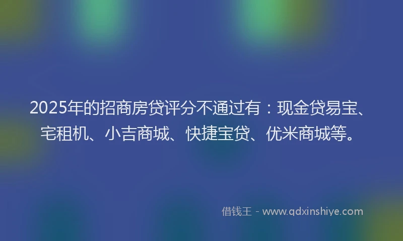 2025年的招商房贷评分不通过有：现金贷易宝、宅租机、小吉商城、快捷宝贷、优米商城等。