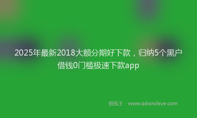 2025年最新2018大额分期好下款，归纳5个黑户借钱0门槛极速下款app