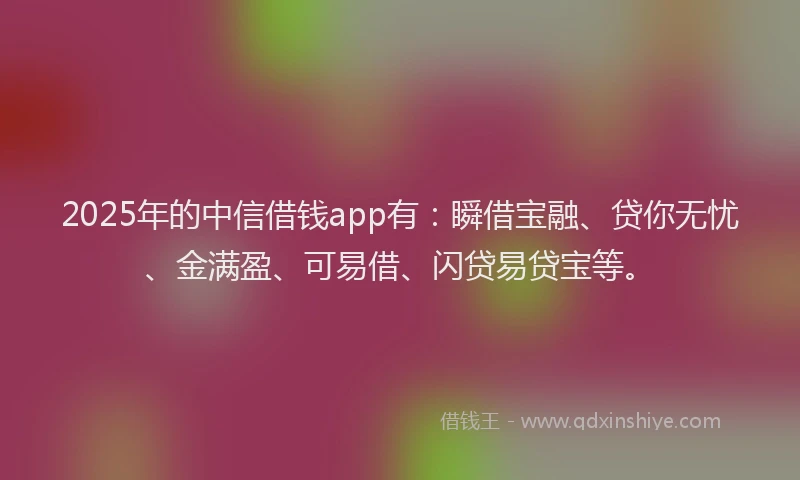 2025年的中信借钱app有：瞬借宝融、贷你无忧、金满盈、可易借、闪贷易贷宝等。