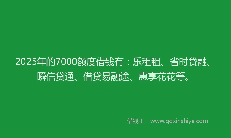 2025年的7000额度借钱有：乐租租、省时贷融、瞬信贷通、借贷易融途、惠享花花等。