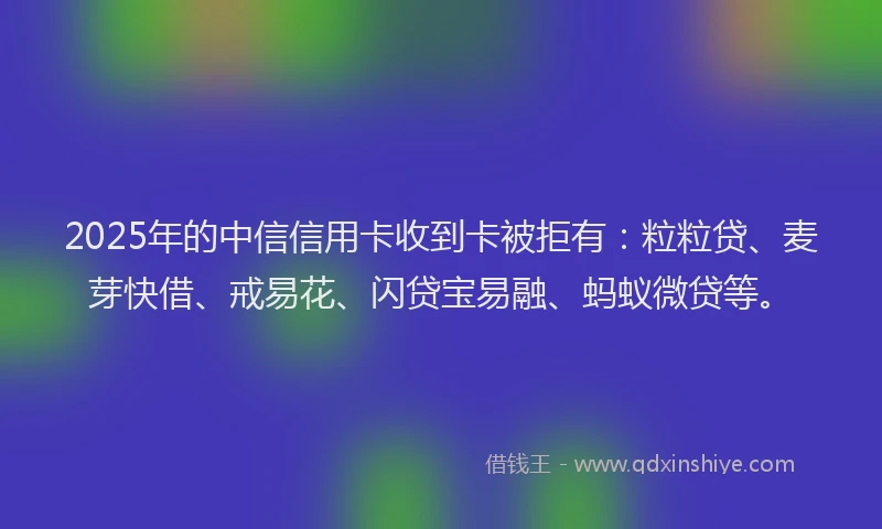 2025年的中信信用卡收到卡被拒有：粒粒贷、麦芽快借、戒易花、闪贷宝易融、蚂蚁微贷等。