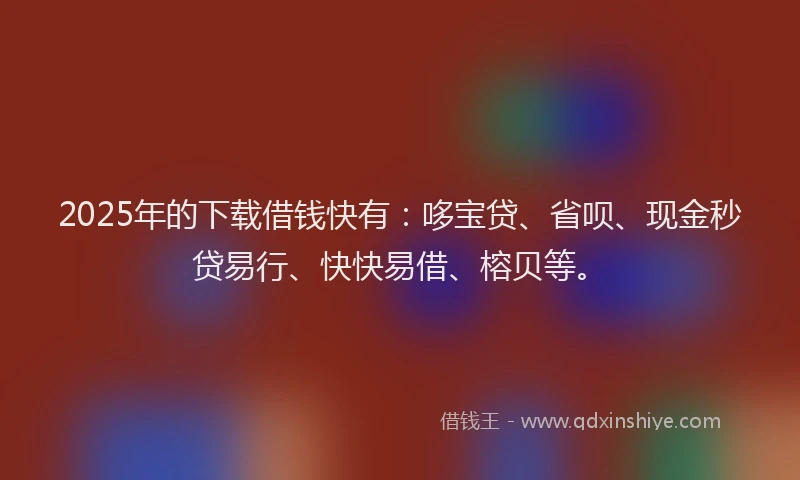 2025年的下载借钱快有：哆宝贷、省呗、现金秒贷易行、快快易借、榕贝等。