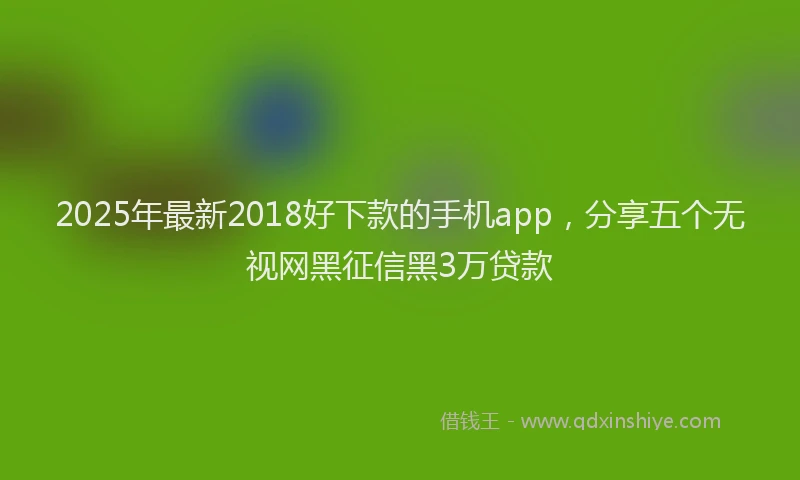 2025年最新2018好下款的手机app，分享五个无视网黑征信黑3万贷款