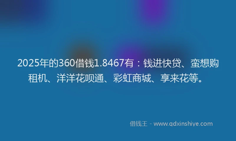 2025年的360借钱1.8467有：钱进快贷、蛮想购租机、洋洋花呗通、彩虹商城、享来花等。