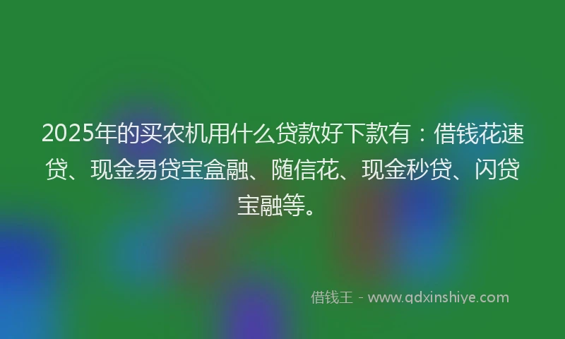 2025年的买农机用什么贷款好下款有：借钱花速贷、现金易贷宝盒融、随信花、现金秒贷、闪贷宝融等。