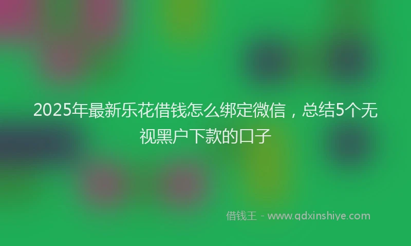 2025年最新乐花借钱怎么绑定微信，总结5个无视黑户下款的口子