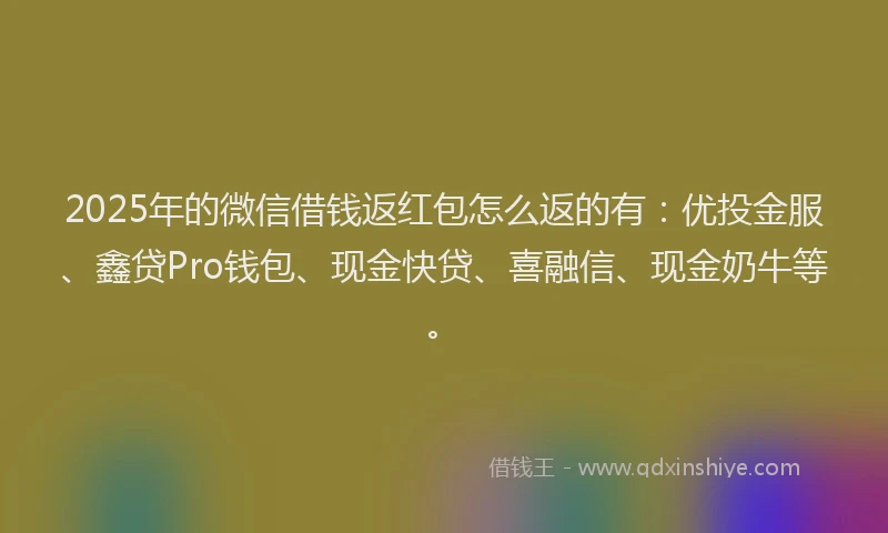 2025年的微信借钱返红包怎么返的有：优投金服、鑫贷Pro钱包、现金快贷、喜融信、现金奶牛等。