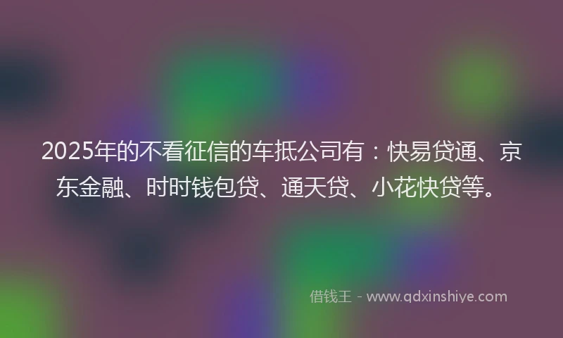 2025年的不看征信的车抵公司有：快易贷通、京东金融、时时钱包贷、通天贷、小花快贷等。