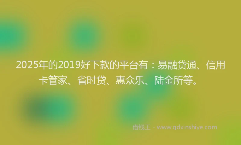 2025年的2019好下款的平台有：易融贷通、信用卡管家、省时贷、惠众乐、陆金所等。