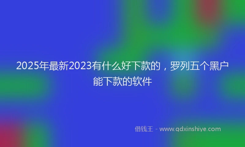 2025年最新2023有什么好下款的，罗列五个黑户能下款的软件