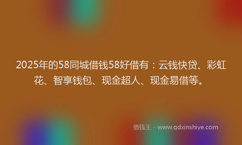 2025年的58同城借钱58好借有：云钱快贷、彩虹花、智享钱包、现金超人、现金易借等。