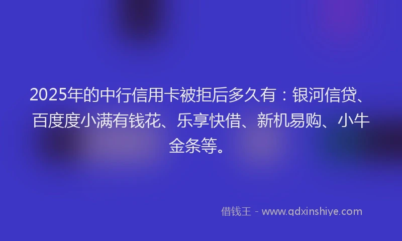 2025年的中行信用卡被拒后多久有：银河信贷、百度度小满有钱花、乐享快借、新机易购、小牛金条等。