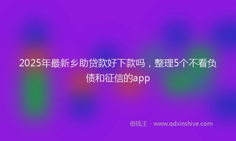 2025年最新乡助贷款好下款吗，整理5个不看负债和征信的app