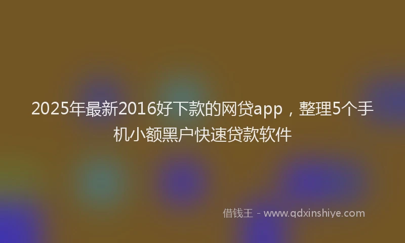 2025年最新2016好下款的网贷app，整理5个手机小额黑户快速贷款软件