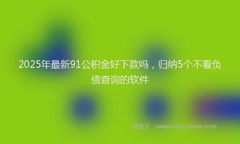 2025年最新91公积金好下款吗，归纳5个不看负债查询的软件