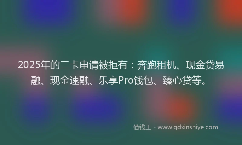 2025年的二卡申请被拒有：奔跑租机、现金贷易融、现金速融、乐享Pro钱包、臻心贷等。