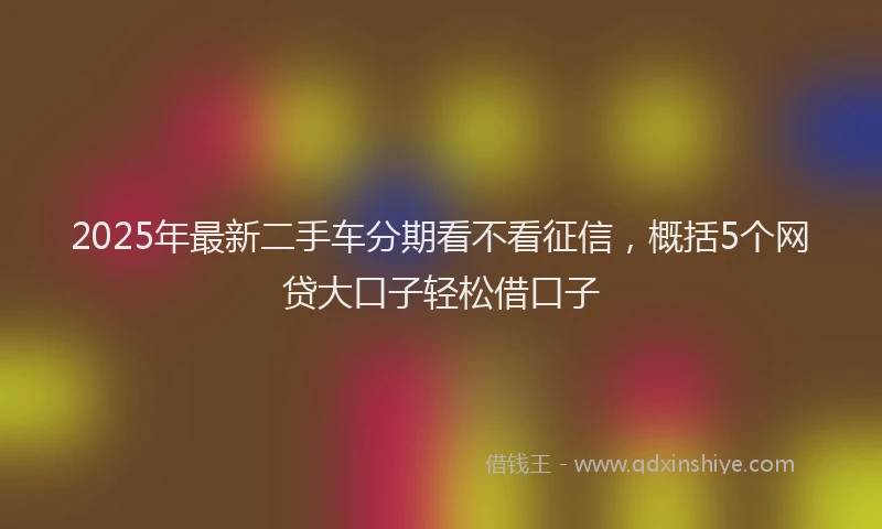 2025年最新二手车分期看不看征信，概括5个网贷大口子轻松借口子