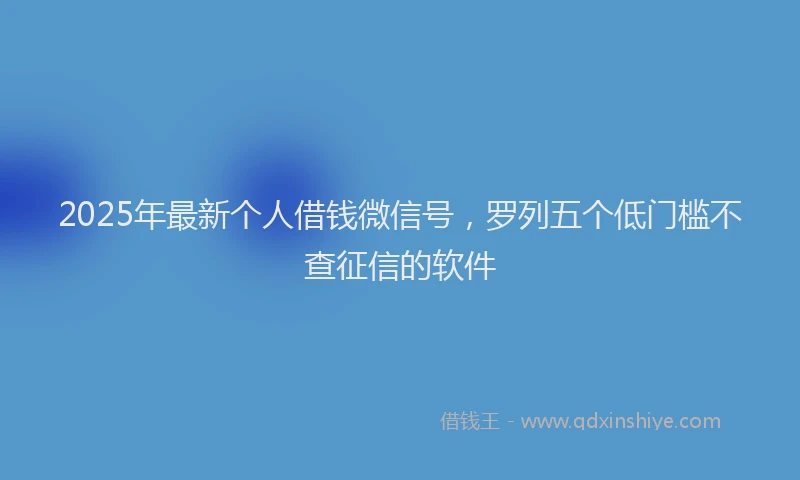 2025年最新个人借钱微信号，罗列五个低门槛不查征信的软件