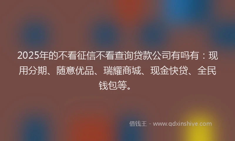 2025年的不看征信不看查询贷款公司有吗有：现用分期、随意优品、瑞耀商城、现金快贷、全民钱包等。