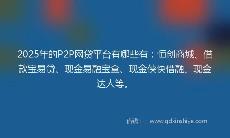 2025年的P2P网贷平台有哪些有：恒创商城、借款宝易贷、现金易融宝盒、现金侠快借融、现金达人等。