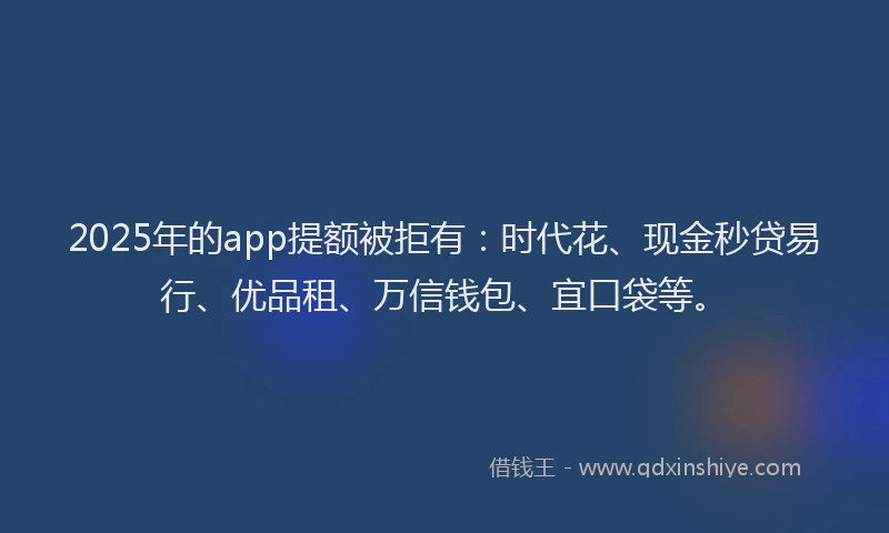 2025年的app提额被拒有：时代花、现金秒贷易行、优品租、万信钱包、宜口袋等。