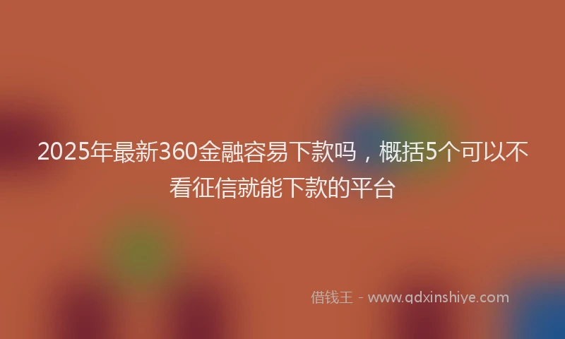 2025年最新360金融容易下款吗，概括5个可以不看征信就能下款的平台