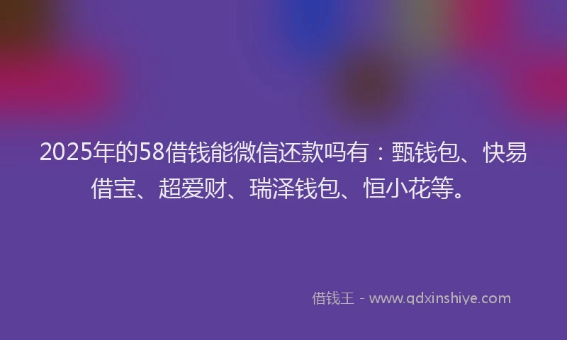 2025年的58借钱能微信还款吗有：甄钱包、快易借宝、超爱财、瑞泽钱包、恒小花等。
