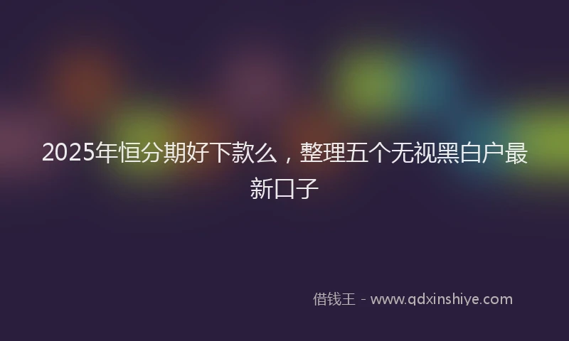 2025年恒分期好下款么，整理五个无视黑白户最新口子