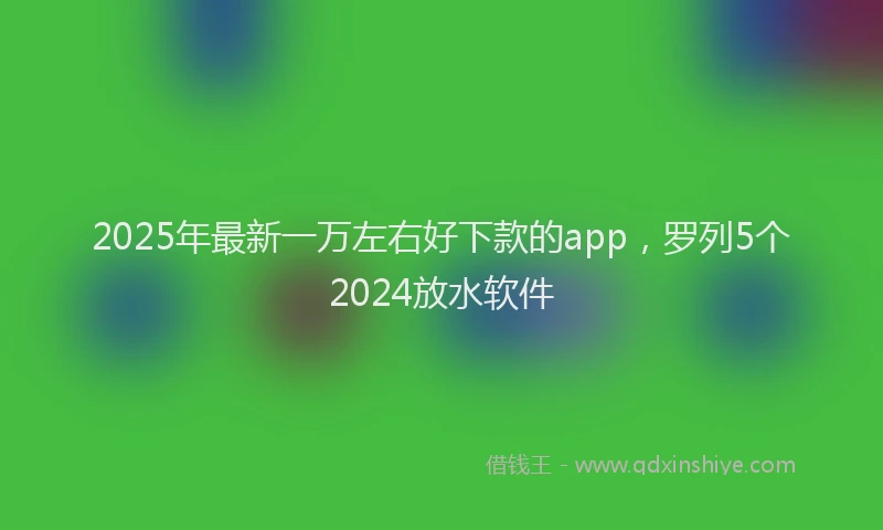 2025年最新一万左右好下款的app，罗列5个2024放水软件
