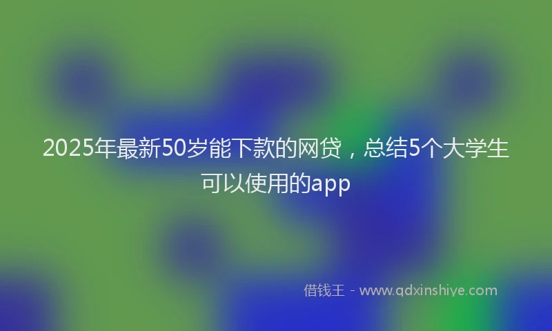 2025年最新50岁能下款的网贷，总结5个大学生可以使用的app