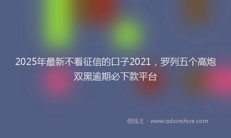 2025年最新不看征信的口子2021，罗列五个高炮双黑逾期必下款平台