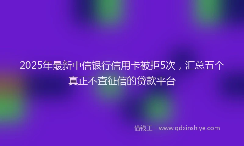 2025年最新中信银行信用卡被拒5次，汇总五个真正不查征信的贷款平台