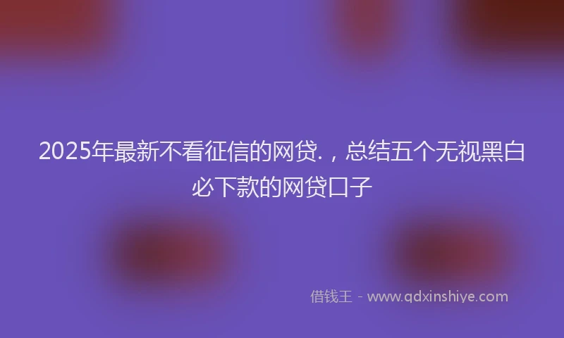 2025年最新不看征信的网贷.，总结五个无视黑白必下款的网贷口子