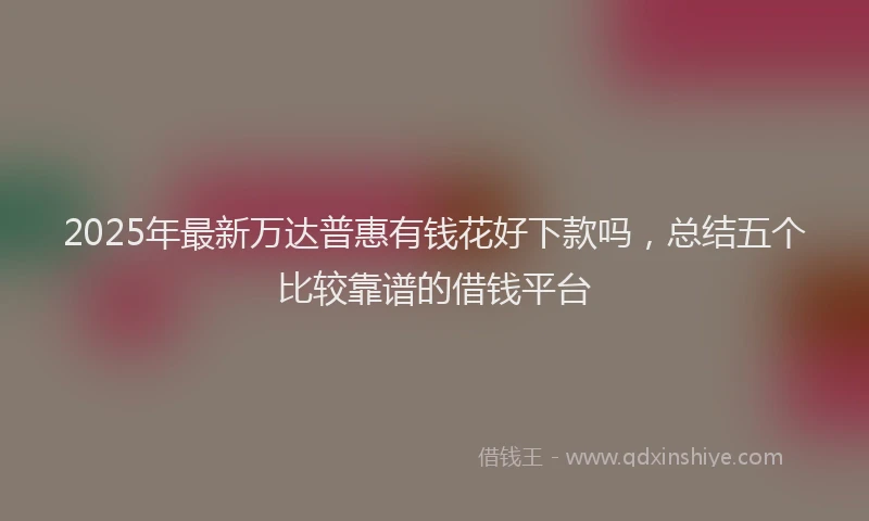 2025年最新万达普惠有钱花好下款吗，总结五个比较靠谱的借钱平台