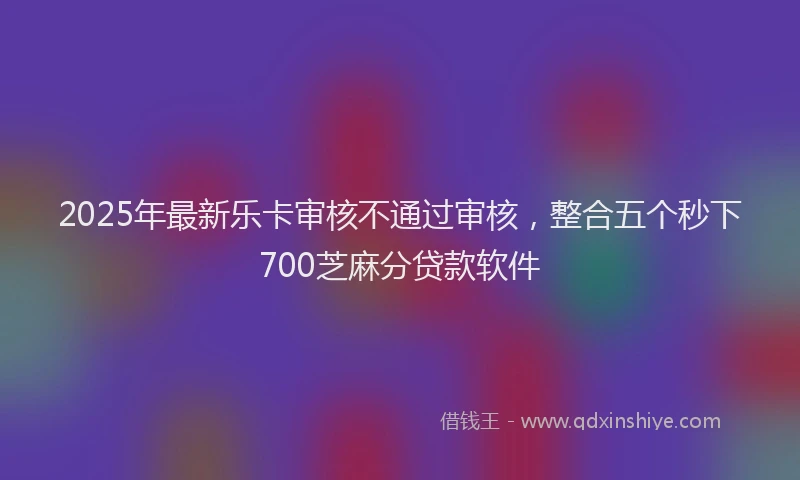 2025年最新乐卡审核不通过审核，整合五个秒下700芝麻分贷款软件