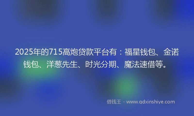 2025年的715高炮贷款平台有：福星钱包、金诺钱包、洋葱先生、时光分期、魔法速借等。
