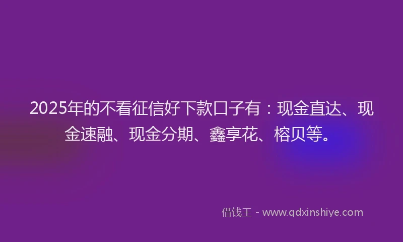 2025年的不看征信好下款口子有：现金直达、现金速融、现金分期、鑫享花、榕贝等。