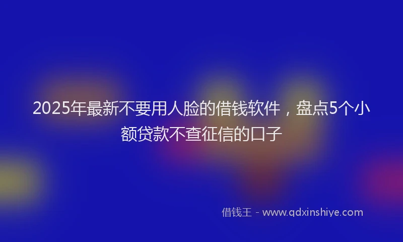 2025年最新不要用人脸的借钱软件，盘点5个小额贷款不查征信的口子