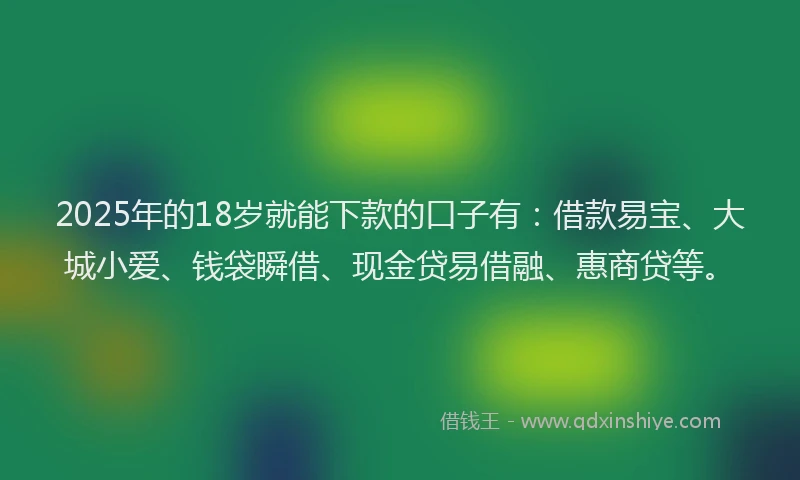 2025年的18岁就能下款的口子有：借款易宝、大城小爱、钱袋瞬借、现金贷易借融、惠商贷等。