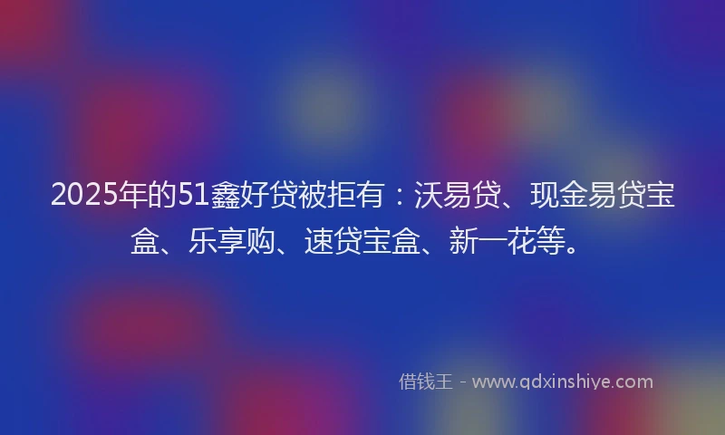 2025年的51鑫好贷被拒有：沃易贷、现金易贷宝盒、乐享购、速贷宝盒、新一花等。
