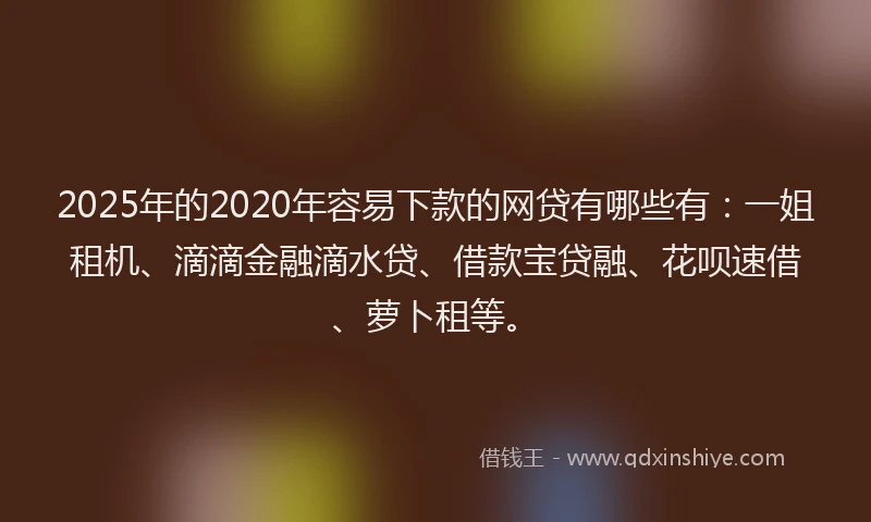 2025年的2020年容易下款的网贷有哪些有：一姐租机、滴滴金融滴水贷、借款宝贷融、花呗速借、萝卜租等。