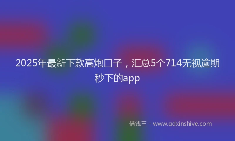 2025年最新下款高炮口子，汇总5个714无视逾期秒下的app