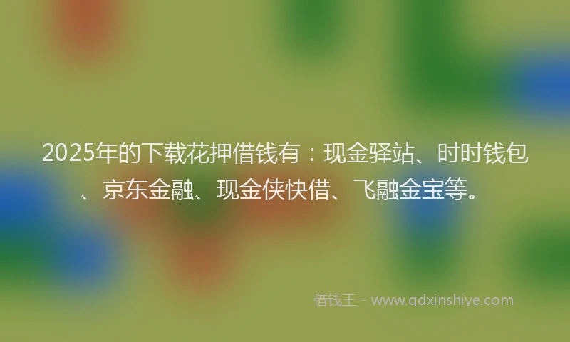 2025年的下载花押借钱有：现金驿站、时时钱包、京东金融、现金侠快借、飞融金宝等。
