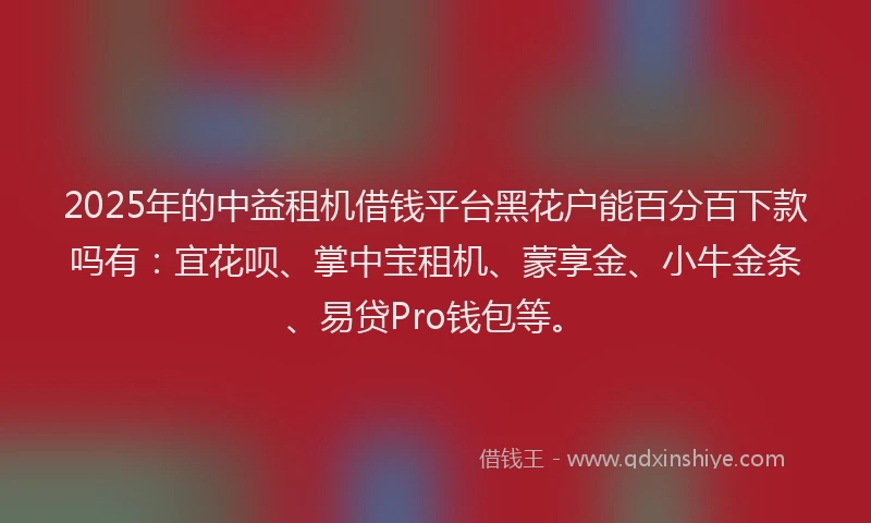 2025年的中益租机借钱平台黑花户能百分百下款吗有：宜花呗、掌中宝租机、蒙享金、小牛金条、易贷Pro钱包等。