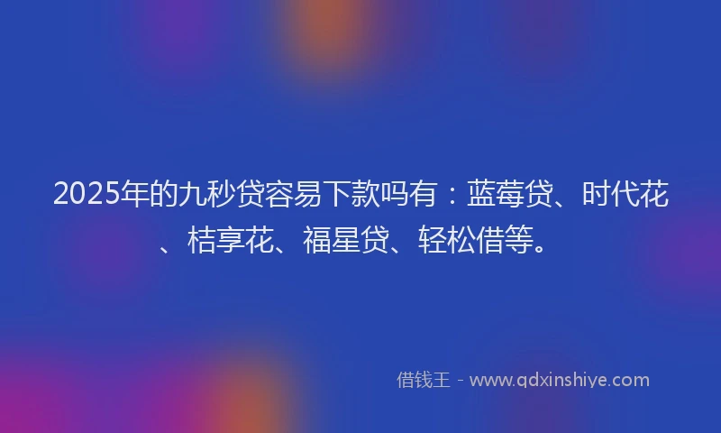 2025年的九秒贷容易下款吗有：蓝莓贷、时代花、桔享花、福星贷、轻松借等。