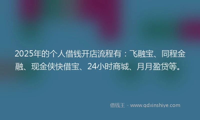 2025年的个人借钱开店流程有：飞融宝、同程金融、现金侠快借宝、24小时商城、月月盈贷等。