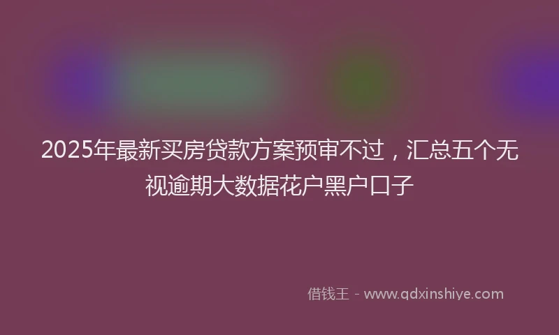 2025年最新买房贷款方案预审不过，汇总五个无视逾期大数据花户黑户口子